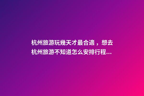 杭州旅游玩幾天才最合適，想去杭州旅游不知道怎么安排行程？具體看這篇攻略